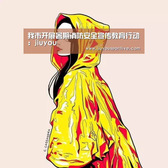 我市开展暑期消防安全宣传教育行动:jiuyou(图1) 九游网页版